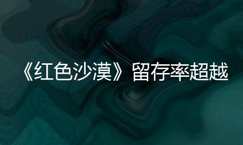 漠登法留存率超越住半色沙售一数玩仍留个月红环艾尔发家