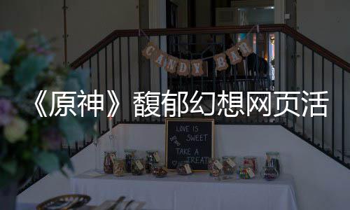 地址原一览神幻想活动网页馥郁