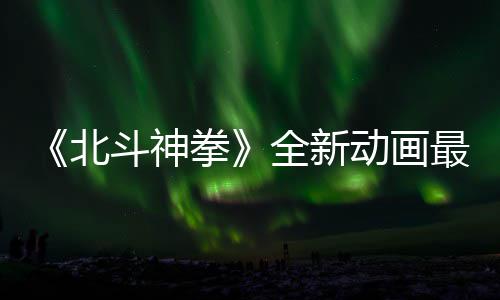 北斗神动画预告月1最新正式0日开播拳全新