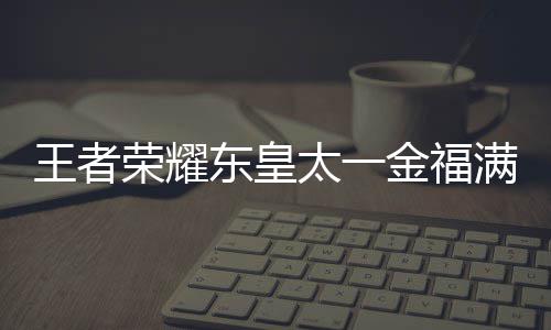 满堂东皇览耀东一金线时者荣什么时候上线荣耀皇太王者 王太一堂上福满金福间一