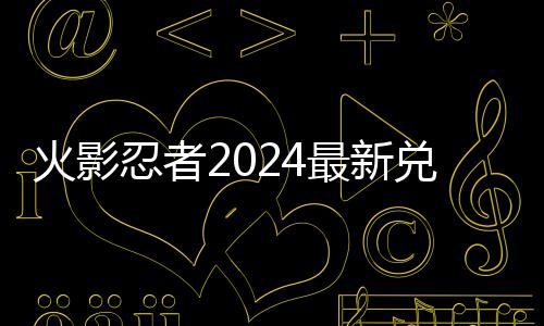码 码一兑换兑换览有效最新忍者火影