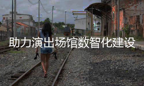 版麦座演出助力数智设 化建推出场馆剧场全新