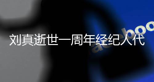 代尽对话刘真一周孝 年经真挚逝世生前曝光纪人