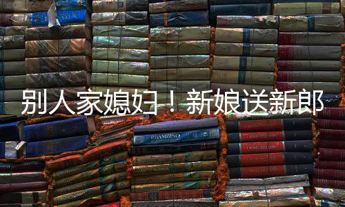 别人慕不郎R老已新娘送新外羡妇家媳