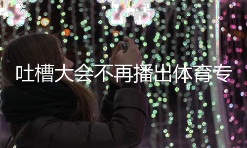 不再播出吗大会的吗育专下半能看专场吐槽体育 体场真场还