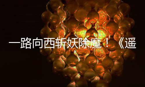 一路遥遥向西西土斩妖如潮好评除魔