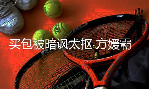 被暗霸气买包买让我抠 护郭他讽太方媛富城全部