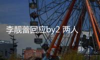 李靓蕾回应by2 两人再互怼 各自晒视频斥对方撒谎