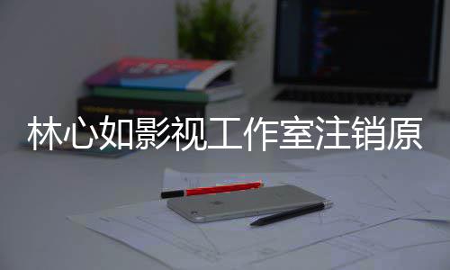 吗到赵林心 林原因影响心如作室注销视工事件始末是受如影薇事件的