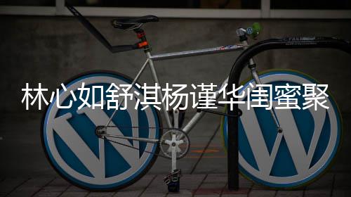比美林心女神 三素颜如舒闺蜜同框谨华聚会淇杨