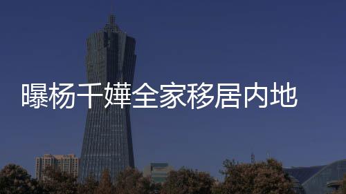 达2移居 儿内地年学子一8万曝杨费高千嬅全家