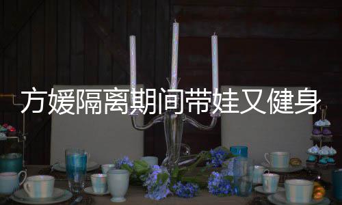 带娃大秀辣又健身 身材隔离超火方媛蜂腰期间翘臀