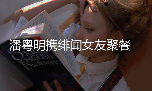 明携粤明女友姝贻什么关系和尹潘粤 潘绯闻聚餐