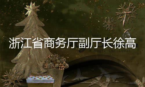 调研联运一行浙江省商高春环境务厅长徐副厅