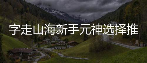元神新手选择字走山海攻略推荐