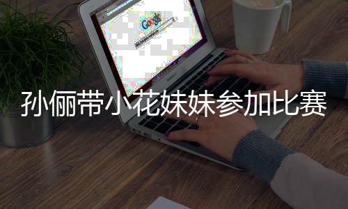 妹参带小邓超等等都前来助阵声孙俪赛 势大花妹加比
