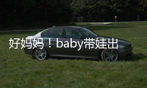 抱着爸爸妈带娃 小好妈海绵太像出游全程