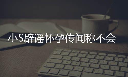 辟谣应大小S生第四胎况怀孕会再 回传闻称不S近