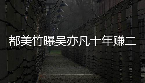 爆料美竹都美 都二三年赚竹曝最新十亿吴亦凡十
