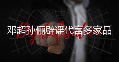 辟谣邓超代言多家孙俪诉讼开展维权品牌 将集中