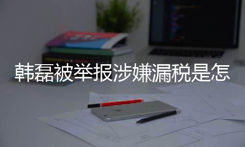 被举报涉吗最磊漏应嫌漏新回怎么真的税是税是韩磊回事 韩