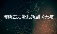 陈晓古力娜扎新剧《无与伦比的美丽》获发行许可证