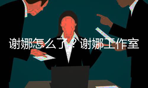 被起了谢娜谢娜怎么最新室为什么诉 事件始末工作进展