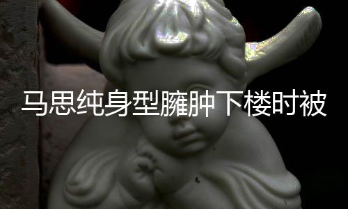 被人马思楼时疑有孕型臃肿下 再纯身搀扶次被全程